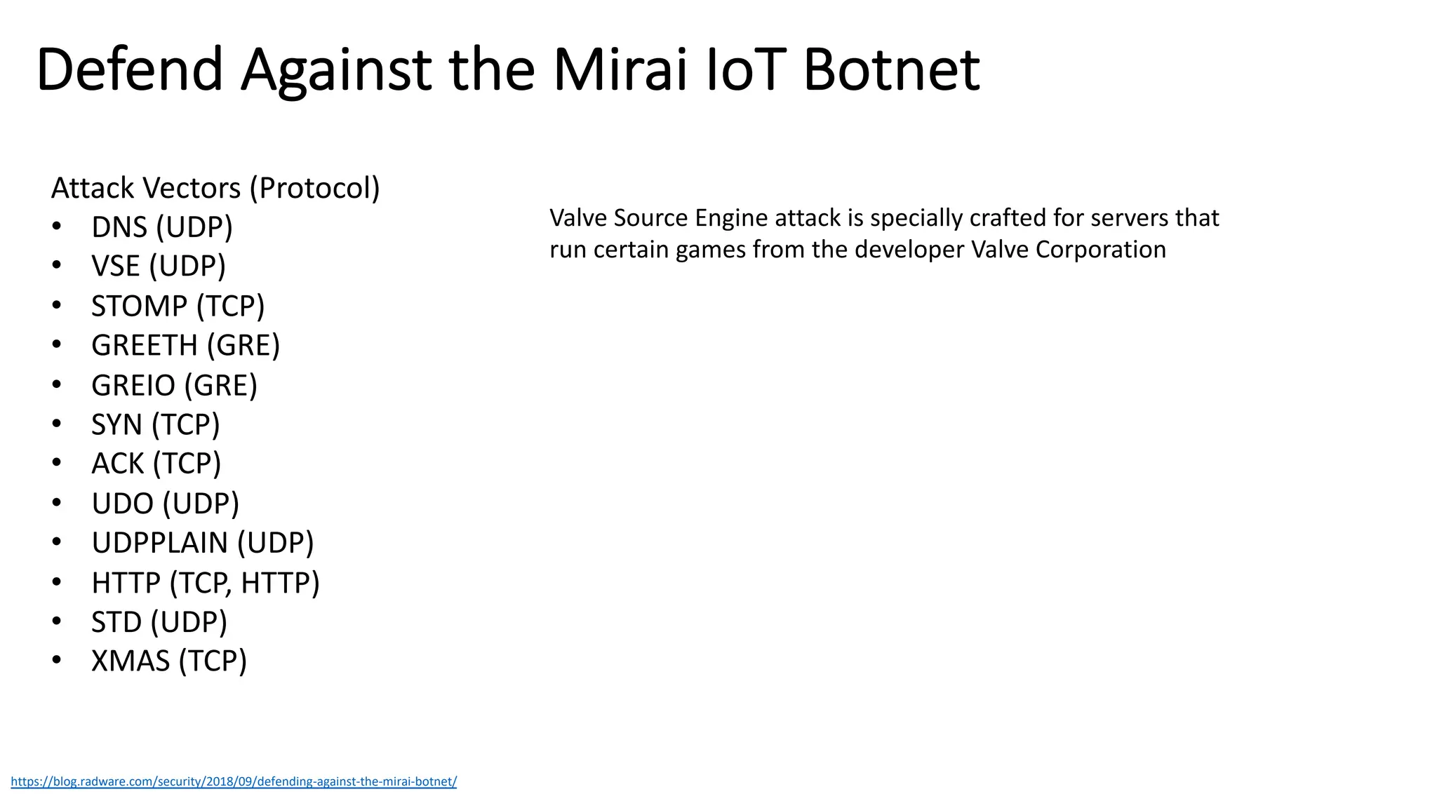 Defend Against the Mirai IoT Botnet
https://blog.radware.com/security/2018/09/defending-against-the-mirai-botnet/
Attack Vectors (Protocol)
• DNS (UDP)
• VSE (UDP)
• STOMP (TCP)
• GREETH (GRE)
• GREIO (GRE)
• SYN (TCP)
• ACK (TCP)
• UDO (UDP)
• UDPPLAIN (UDP)
• HTTP (TCP, HTTP)
• STD (UDP)
• XMAS (TCP)
Valve Source Engine attack is specially crafted for servers that
run certain games from the developer Valve Corporation
 
