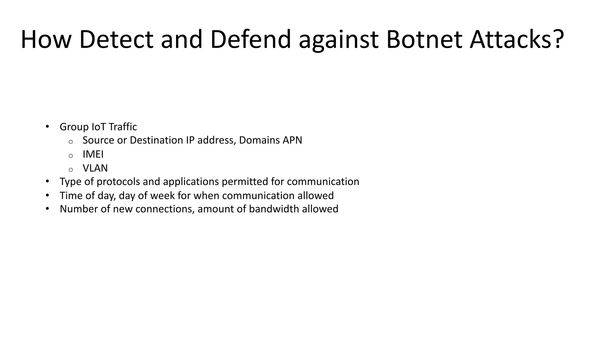 How Detect and Defend against Botnet Attacks?
• Group IoT Traffic
o Source or Destination IP address, Domains APN
o IMEI
o VLAN
• Type of protocols and applications permitted for communication
• Time of day, day of week for when communication allowed
• Number of new connections, amount of bandwidth allowed
 