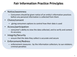 Fair Information Practice Principles
• Notice/awareness
– Consumers should be given notice of an entity's information practices
before any personal information is collected from them
• Choice/consent
– giving consumers options to control how their data is used
• Access/participation
– consumer's ability to view the data collected, and to verify and contest
its accuracy
• Integrity/Security
– ensure that the data they collect is accurate and secure
• Enforcement/Redress
– enforcement measures : by the information collectors; to sue violators;
criminal penalties
6
 