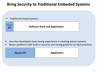 Bring Security to Traditional Embeded Systems
9
Embeded
OS Software Stack and Application
 Traditional closed systems
Secure OS Application
 Very few developers have strong experience in creating secure systems
 Need a platform with built-in security and strong guidance on best practices
 