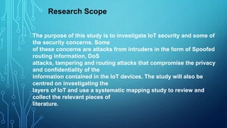 The purpose of this study is to investigate IoT security and some of
the security concerns. Some
of these concerns are attacks from intruders in the form of Spoofed
routing information, DoS
attacks, tampering and routing attacks that compromise the privacy
and confidentiality of the
information contained in the IoT devices. The study will also be
centred on investigating the
layers of IoT and use a systematic mapping study to review and
collect the relevant pieces of
literature.
Research Scope
 