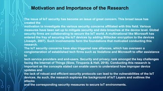 The issue of IoT security has become an issue of great concern. This broad issue has
created the
motivation to investigate the various security concerns affiliated with this field. Various
measures have been set up to mitigate security and data breaches at the device level. Global
security firms are collaborating to secure the IoT world. A multinational like Microsoft has
entered the fray of securing the IoT devices by adding Bitlocker encryption to the devices
(Joseph, 2007). Such involvements form the foundations that motivated conducting this
research.
The IoT security concerns have also triggered new alliances, which has overseen a
conglomeration of established tech firms such as Vodafone and Microsoft to offer assistance
to
tech service providers and end-users. Security and privacy rank amongst the key challenges
facing the Internet of Things (Siow, Tiropanis & Hall, 2018). Conducting this research is
important as the concepts stated can enable users to understand how improper device
updates and
the lack of robust and efficient security protocols can lead to the vulnerabilities of the IoT
devices. As such, the research explores the background of IoT Layers and outlines the
attacks
and the corresponding security measures to secure IoT environments.
Motivation and Importance of the Research
 