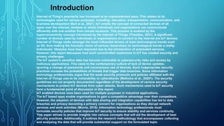 Internet of Thing's popularity has increased at an unprecedented pace. This relates to its
technologies used for various purposes, including; education, transportation, communication, and
business development (Bail et al., 2021). IoT entails the concept of connected devices of all
types over the internet, wireless or wired. Individuals and organisations can communicate
efficiently with one another from remote locations. This process is enabled by the
hyperconnectivity concept introduced by the Internet of Things (Thwaites, 2021). A significant
number of devices used by individuals or organisations to connect to the internet are IoT devices.
Internet of Things ranks amongst the most influential drivers of main technological trends such
as 5G, thus making the futuristic vision of various researchers on technological trends a reality.
Individuals’ lifestyles have been improved due to the introduction of automated services.
However, this report discusses how such uncontrolled explosions in IoT has created security and
privacy challenges.
The IoT system’s sensitive data has become vulnerable to cybersecurity risks and access by
malicious applications. This owes to the contemporary culture of lack of device updates,
ignoring a change of passwords and unconscious use of devices. Such inappropriate security
practices increase the probabilities of threats that trigger data breaches. Some information
technology professionals argue that the weak security protocols and policies affiliated with the
Internet of Things owe to its vulnerability to cyberattacks (Malhotra et al., 20201). The security
guidelines are not properly documented regardless of the development of various security
mechanisms to protect IoT devices from cyber attacks. Such mechanisms used to IoT security
form a fundamental point of discussion in this report.
IoT enabled devices have been used for multiple purposes in industrial applications.
The IoT based apps enable organisations to gain a competitive advantage over their competitors.
However, the adoption of devices with data sharing and integration capabilities has led to data
breaches and privacy becoming a primary concern for organisations as they disrupt network
services and work activities (Morris, 2019). Information technology professionals must
formulate security policies that improve IoT security to ensure stability and services continuity.
This paper strives to provide insights into various concepts that will aid the development of best
security practices. Additionally, it outlines the research methodology that encompasses collecting
and analysing the data that will provide substantial support on the formulated topic.
Introduction
 