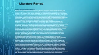 General Security Concerns within IoT
Based on the legislative issues, research by Zareen, Akram and Ahmad (2020) educates that
effective regulatory frameworks are imperative to protect the users’ privacy, and a significant
number of IoT industry must be self-regulated. The argument further suggests that a formulated
regulation technique must be sufficient to effectiveness in privacy and security. Due to the global
nature of IoT, it would be imperative to enact an international regulatory framework. Research
conducted by Peppet (2014) also noted the need for security laws and regulations and stated that
the Internet of Things is related to national security, personal privacy and corporate secrets;
hence, a legislative perspective is necessary to foster its development.
Baldini et al. (2018) argue that enforcement mechanisms used to protect IoT devices are
insufficient or ineffective. This owes to the unavailability of host-based protocols such as
antimalware due to the heterogeneous nature of the IoT systems and inadequate resources on the
IoT devices. Additionally, the insufficient software updates associated with the IoT devices
poses a crucial security concern. Such updates should be an integration of traditional networked
devices. As such, the current firmware updates done per device and per manufacturer through
vulnerability patching is deemed ineffective. Lastly, the currently implemented security
mechanisms significantly rely on effective and static perimeter defences such as firewalls.
However, embedding IoT devices inside the network is currently considered an ineffective
approach. Research by Malhotra et al., (2020) also disclosed the concerns about the lack of
security updates on IoT devices.
Device authentication and identification is one of the primary IoT security concerns. A
significant number of IoT devices make authenticating or identifying a single device extremely
difficult. A lack of authentication creates the impossibility of ensuring that the data flow
produced by an entity comprises the right components. Research by Ndibanje, Lee and Lee
(2014) noted that concerning authentication, a problem in authorisation is a concern. Certain
access control is imperative to regulate the individuals and devices allowed to access a particular
network. According to Meena and Choudhary (2019), a minimal number of security protocols
offer privacy protection or access control features. The researchers argue that access control
feature is crucial In the Internet of Things. The study also reveals that data privacy is a concern
in the IoT. This owes to the possibility of various security threats such as; data modification,
unauthorised access, eavesdropping, unauthorised remote tampering with devices and data
forgery. For instance, the data collected such as insurance policy numbers, addresses and names
may be vulnerable to cyber attacks when exposed or transferred to cloud environments.
Literature Review
 