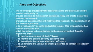 The knowledge provided by the research's aims and objectives will be
needed particularly to
provide answers to the research questions. They will create a clear link
between the research
project and questions that will motivate this research. The general aim of
this research proposal
is to investigate IoT security and related issues. This proposal also has
specific objectives that
entail the actions to be carried out in the research project. Specific
objectives entail:
To provide an overview of the IoT layers
To identify the general security concerns in IoT
To investigate the various attacks on IoT layers
To understand the various solutions presented to combat IoT security
challenges.
Aims and Objectives
 