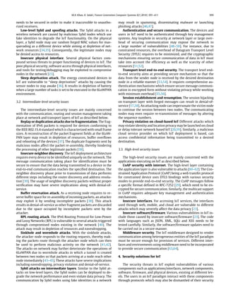 M.A. Khan, K. Salah / Future Generation Computer Systems 82 (2018) 395–411 399
needs to be secured in order to make it inaccessible to unautho-
rized receivers.
Low-level Sybil and spoofing attacks. The Sybil attacks in a
wireless network are caused by malicious Sybil nodes which use
fake identities to degrade the IoT functionality. On the physical
layer, a Sybil node may use random forged MAC values for mas-
querading as a different device while aiming at depletion of net-
work resources [34,35]. Consequently, the legitimate nodes may
be denied access to resources.
Insecure physical interface. Several physical factors com-
pound serious threats to proper functioning of devices in IoT. The
poor physical security, software access through physical interfaces,
and tools for testing/debugging may be exploited to compromise
nodes in the network [23].
Sleep deprivation attack. The energy constrained devices in
IoT are vulnerable to ‘‘sleep deprivation’’ attacks by causing the
sensor nodes to stay awake [36]. It results in depletion of battery
when a large number of tasks is set to be executed in the 6LoWPAN
environment.
3.2. Intermediate-level security issues
The intermediate-level security issues are mainly concerned
with the communication, routing and session management taking
place at network and transport layers of IoT as described below.
Replay or duplication attacks due to fragmentation. The frag-
mentation of IPv6 packets is required for devices conforming to
the IEEE 802.15.4 standard which is characterized with small frame
sizes. A reconstruction of the packet fragment fields at the 6LoW-
PAN layer may result in depletion of resources, buffer overflows
and rebooting of the devices [37]. The duplicate fragments sent by
malicious nodes affect the packet re-assembly, thereby hindering
the processing of other legitimate packets [38].
Insecure neighbor discovery. The IoT deployment architecture
requires every device to be identified uniquely on the network. The
message communication taking place for identification must be
secure to ensure that the data being transmitted to a device in the
end-to-end communication reaches the specified destination. The
neighbor discovery phase prior to transmission of data performs
different steps including the router discovery and address resolu-
tion [39]. The usage of neighbor discovery packets without proper
verification may have severe implications along with denial-of-
service.
Buffer reservation attack. As a receiving node requires to re-
serve buffer space for re-assembly of incoming packets, an attacker
may exploit it by sending incomplete packets [38]. This attack
results in denial-of-service as other fragment packets are discarded
due to the space occupied by incomplete packets sent by the
attacker.
RPL routing attack. The IPv6 Routing Protocol for Low-Power
and Lossy Networks (RPL) is vulnerable to several attacks triggered
through compromised nodes existing in the network [40]. The
attack may result in depletion of resources and eavesdropping.
Sinkhole and wormhole attacks. With the sinkhole attacks,
the attacker node responds to the routing requests, thereby mak-
ing the packets route through the attacker node which can then
be used to perform malicious activity on the network [41,42].
The attacks on network may further deteriorate the operations of
6LoWPAN due to wormhole attacks in which a tunnel is created
between two nodes so that packets arriving at a node reach other
node immediately [43–45]. These attacks have severe implications
including eavesdropping, privacy violation and denial-of-service.
Sybil attacks on intermediate layers. Similar to the Sybil at-
tacks on low-level layers, the Sybil nodes can be deployed to de-
grade the network performance and even violate data privacy. The
communication by Sybil nodes using fake identities in a network
may result in spamming, disseminating malware or launching
phishing attacks [46,47].
Authentication and secure communication. The devices and
users in IoT need to be authenticated through key management
systems. Any loophole in security at network layer or large over-
head of securing communication may expose the network to
a large number of vulnerabilities [48–50]. For instance, due to
constrained resources, the overhead of Datagram Transport Level
Security (DTLS) requires to be minimized, and the cryptographic
mechanisms ensuring secure communication of data in IoT must
take into account the efficiency as well as the scarcity of other
resources [51,52].
Transport level end-to-end security. The transport level end-
to-end security aims at providing secure mechanism so that the
data from the sender node is received by the desired destination
node in a reliable manner [53,54]. It requires comprehensive au-
thentication mechanisms which ensure secure message communi-
cation in encrypted form without violating privacy while working
with minimum overhead [55,56].
Session establishment and resumption. The session hijacking
on transport layer with forged messages can result in denial-of-
service [57,58]. An attacking node can impersonate the victim node
to continue the session between two nodes. The communicating
nodes may even require re-transmission of messages by altering
the sequence numbers.
Privacy violation on cloud-based IoT Different attacks which
may violate identity and location privacy may be launched on cloud
or delay tolerant network based IoT [20,59]. Similarly, a malicious
cloud service provider on which IoT deployment is based, can
access confidential information being transmitted to a desired
destination.
3.3. High-level security issues
The high-level security issues are mainly concerned with the
applications executing on IoT as described below.
CoAP security with internet. The high-level layer containing
the application layer is also vulnerable to attacks [60–62]. The Con-
strained Application Protocol (CoAP) being a web transfer protocol
for constrained device uses DTLS bindings with various security
modes to provide end-to-end security. The CoAP messages follow
a specific format defined in RFC-7252 [29], which need to be en-
crypted for secure communication. Similarly, the multicast support
in CoAP requires adequate key management and authentication
mechanisms.
Insecure interfaces. For accessing IoT services, the interfaces
used through web, mobile, and cloud are vulnerable to different
attacks which may severely affect the data privacy [23].
Insecure software/firmware. Various vulnerabilities in IoT in-
clude those caused by insecure software/firmware [23]. The code
with languages such as JSON, XML, SQLi and XSS needs to be
tested carefully. Similarly, the software/firmware updates need to
be carried out in a secure manner.
Middleware security. The IoT middleware designed to render
communication among heterogeneous entities of the IoT paradigm
must be secure enough for provision of services. Different inter-
faces and environments using middleware need to be incorporated
to provide secure communication [63,64].
4. Security solutions for IoT
The security threats in IoT exploit vulnerabilities of various
components such as applications/interfaces, network components,
software, firmware, and physical devices, existing at different lev-
els. The users in an IoT paradigm interact with these components
through protocols which may also be dismantled of their security
 