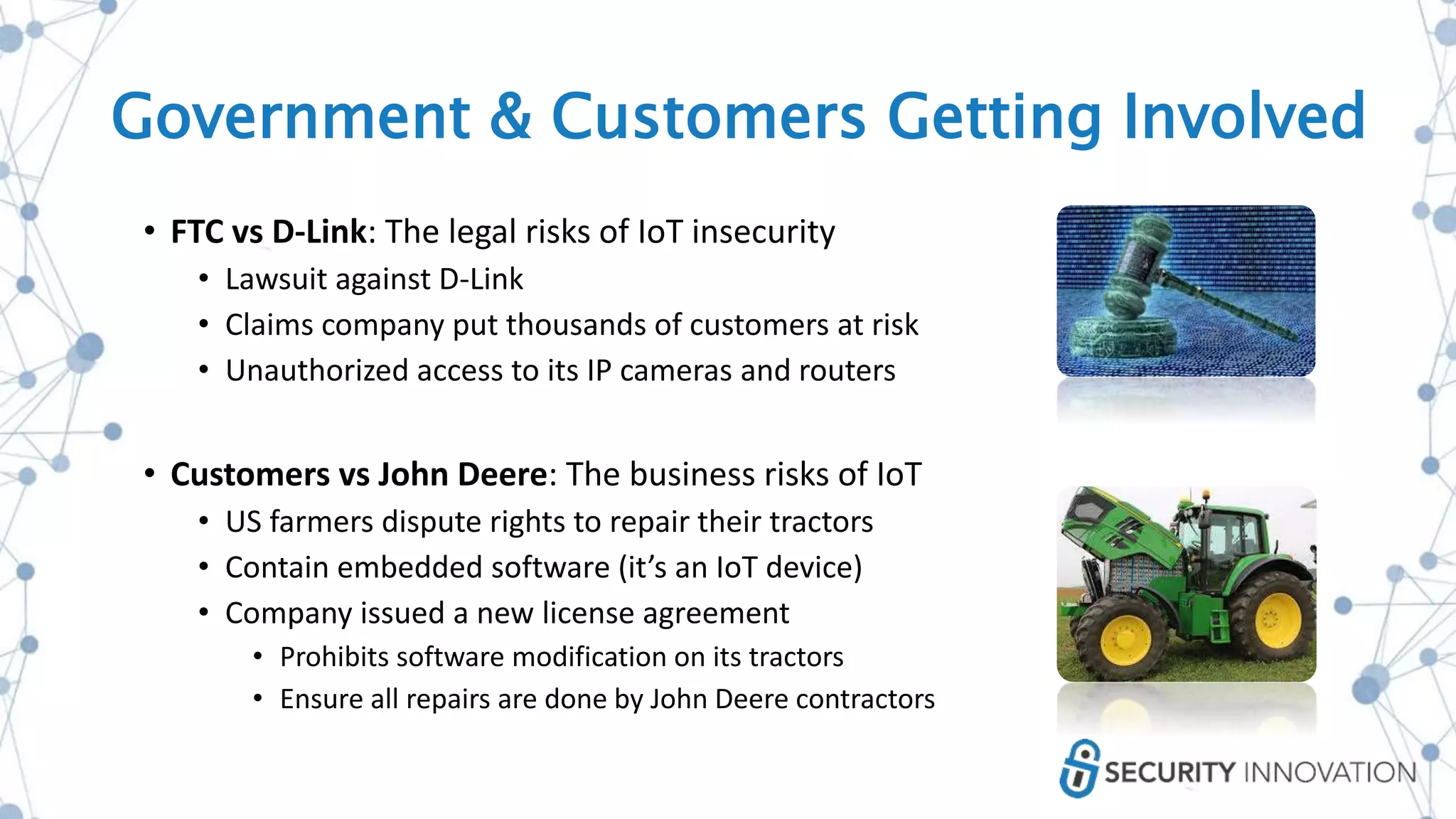 Government & Customers Getting Involved
• FTC vs D-Link: The legal risks of IoT insecurity
• Lawsuit against D-Link
• Claims company put thousands of customers at risk
• Unauthorized access to its IP cameras and routers
• Customers vs John Deere: The business risks of IoT
• US farmers dispute rights to repair their tractors
• Contain embedded software (it’s an IoT device)
• Company issued a new license agreement
• Prohibits software modification on its tractors
• Ensure all repairs are done by John Deere contractors
 