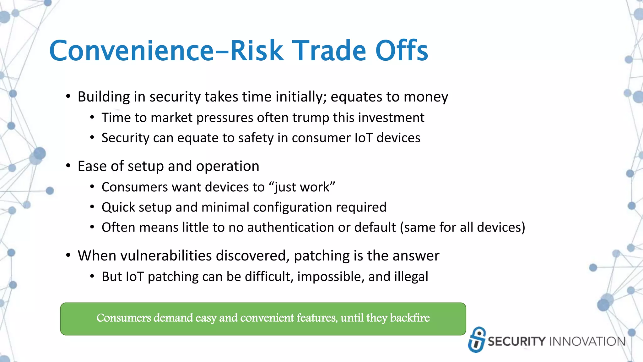 Convenience-Risk Trade Offs
• Building in security takes time initially; equates to money
• Time to market pressures often trump this investment
• Security can equate to safety in consumer IoT devices
• Ease of setup and operation
• Consumers want devices to “just work”
• Quick setup and minimal configuration required
• Often means little to no authentication or default (same for all devices)
• When vulnerabilities discovered, patching is the answer
• But IoT patching can be difficult, impossible, and illegal
Consumers demand easy and convenient features, until they backfire
 