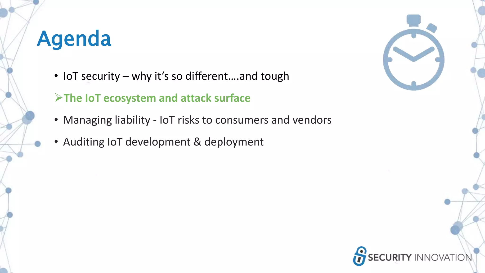 Agenda
• IoT security – why it’s so different….and tough
The IoT ecosystem and attack surface
• Managing liability - IoT risks to consumers and vendors
• Auditing IoT development & deployment
 