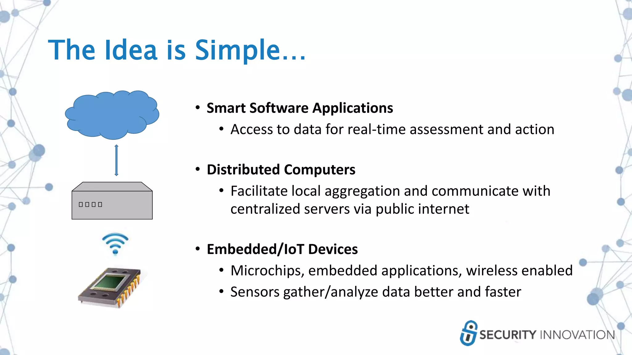 • Smart Software Applications
• Access to data for real-time assessment and action
• Distributed Computers
• Facilitate local aggregation and communicate with
centralized servers via public internet
• Embedded/IoT Devices
• Microchips, embedded applications, wireless enabled
• Sensors gather/analyze data better and faster
The Idea is Simple…
 