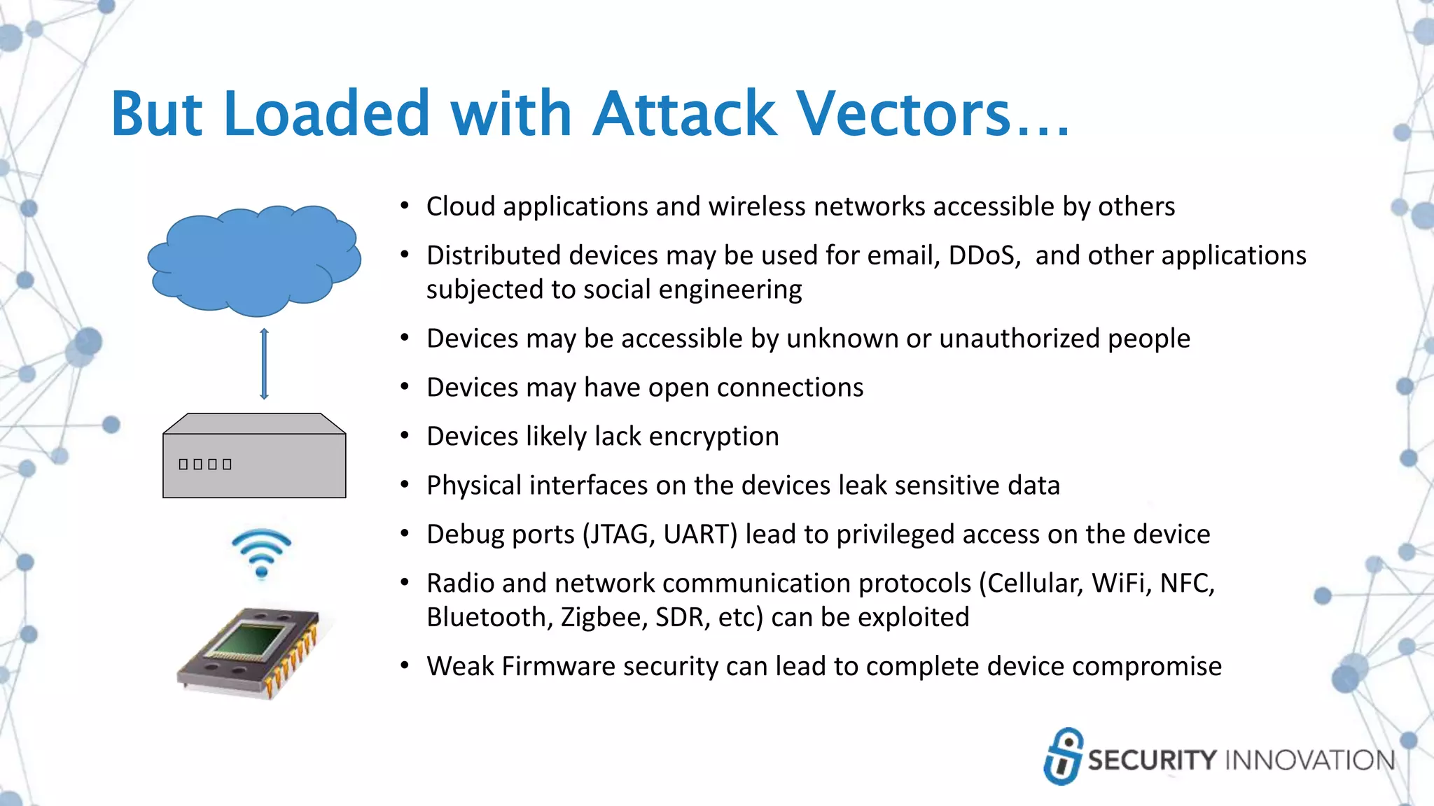 • Cloud applications and wireless networks accessible by others
• Distributed devices may be used for email, DDoS, and other applications
subjected to social engineering
• Devices may be accessible by unknown or unauthorized people
• Devices may have open connections
• Devices likely lack encryption
• Physical interfaces on the devices leak sensitive data
• Debug ports (JTAG, UART) lead to privileged access on the device
• Radio and network communication protocols (Cellular, WiFi, NFC,
Bluetooth, Zigbee, SDR, etc) can be exploited
• Weak Firmware security can lead to complete device compromise
But Loaded with Attack Vectors…
 