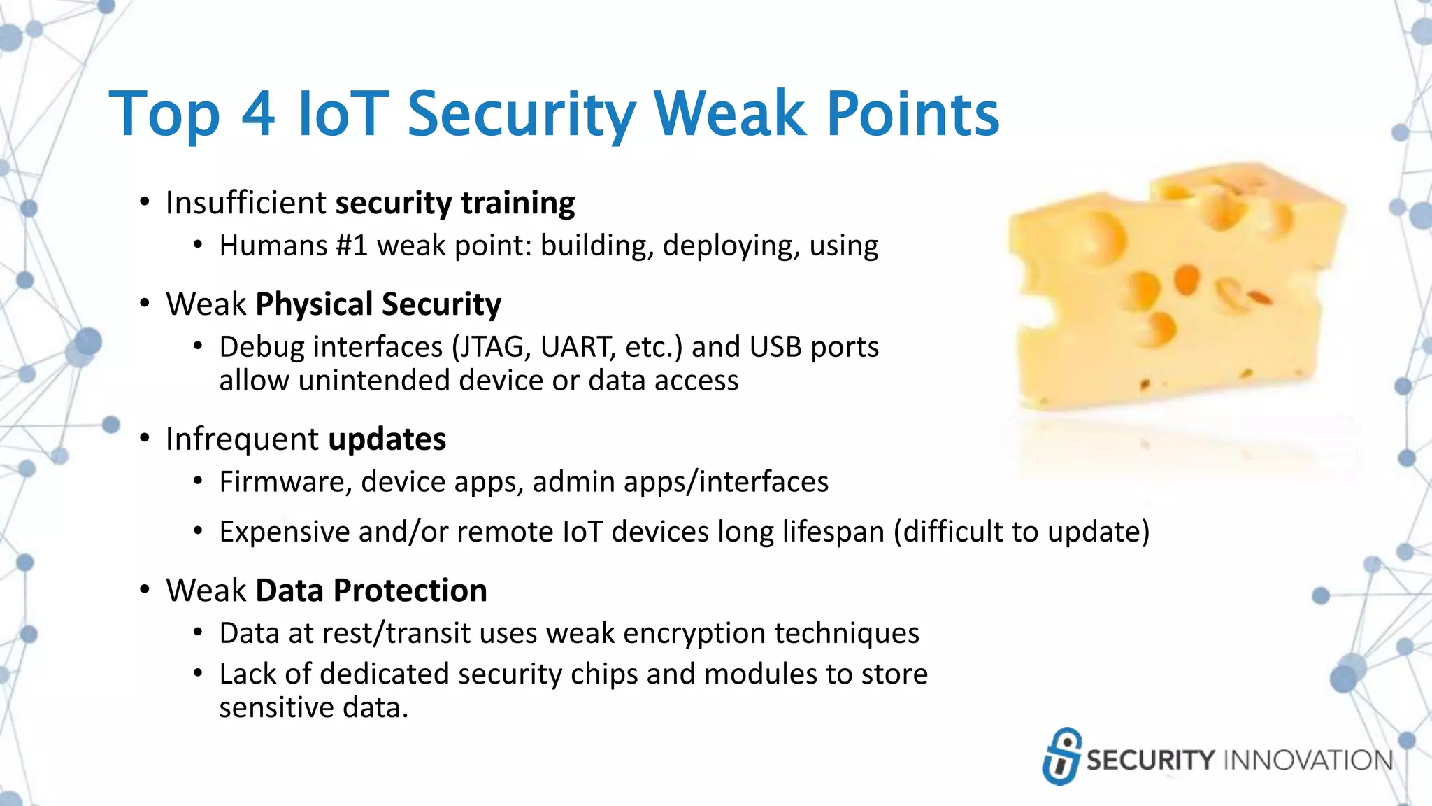 • Insufficient security training
• Humans #1 weak point: building, deploying, using
• Weak Physical Security
• Debug interfaces (JTAG, UART, etc.) and USB ports
allow unintended device or data access
• Infrequent updates
• Firmware, device apps, admin apps/interfaces
• Expensive and/or remote IoT devices long lifespan (difficult to update)
• Weak Data Protection
• Data at rest/transit uses weak encryption techniques
• Lack of dedicated security chips and modules to store
sensitive data.
Top 4 IoT Security Weak Points
 