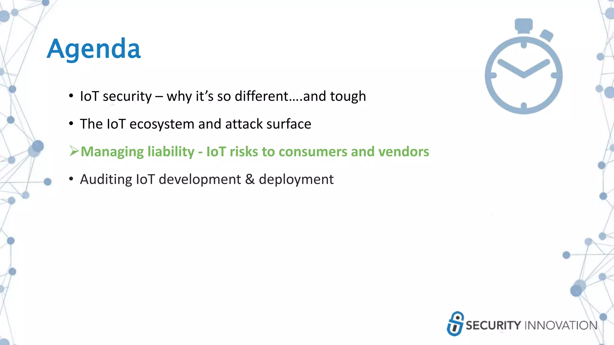 Agenda
• IoT security – why it’s so different….and tough
• The IoT ecosystem and attack surface
Managing liability - IoT risks to consumers and vendors
• Auditing IoT development & deployment
 