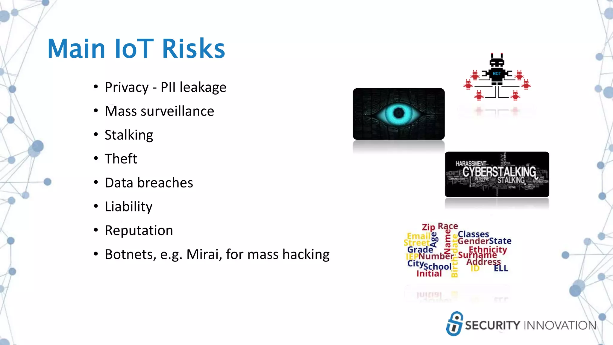 • Privacy - PII leakage
• Mass surveillance
• Stalking
• Theft
• Data breaches
• Liability
• Reputation
• Botnets, e.g. Mirai, for mass hacking
Main IoT Risks
 