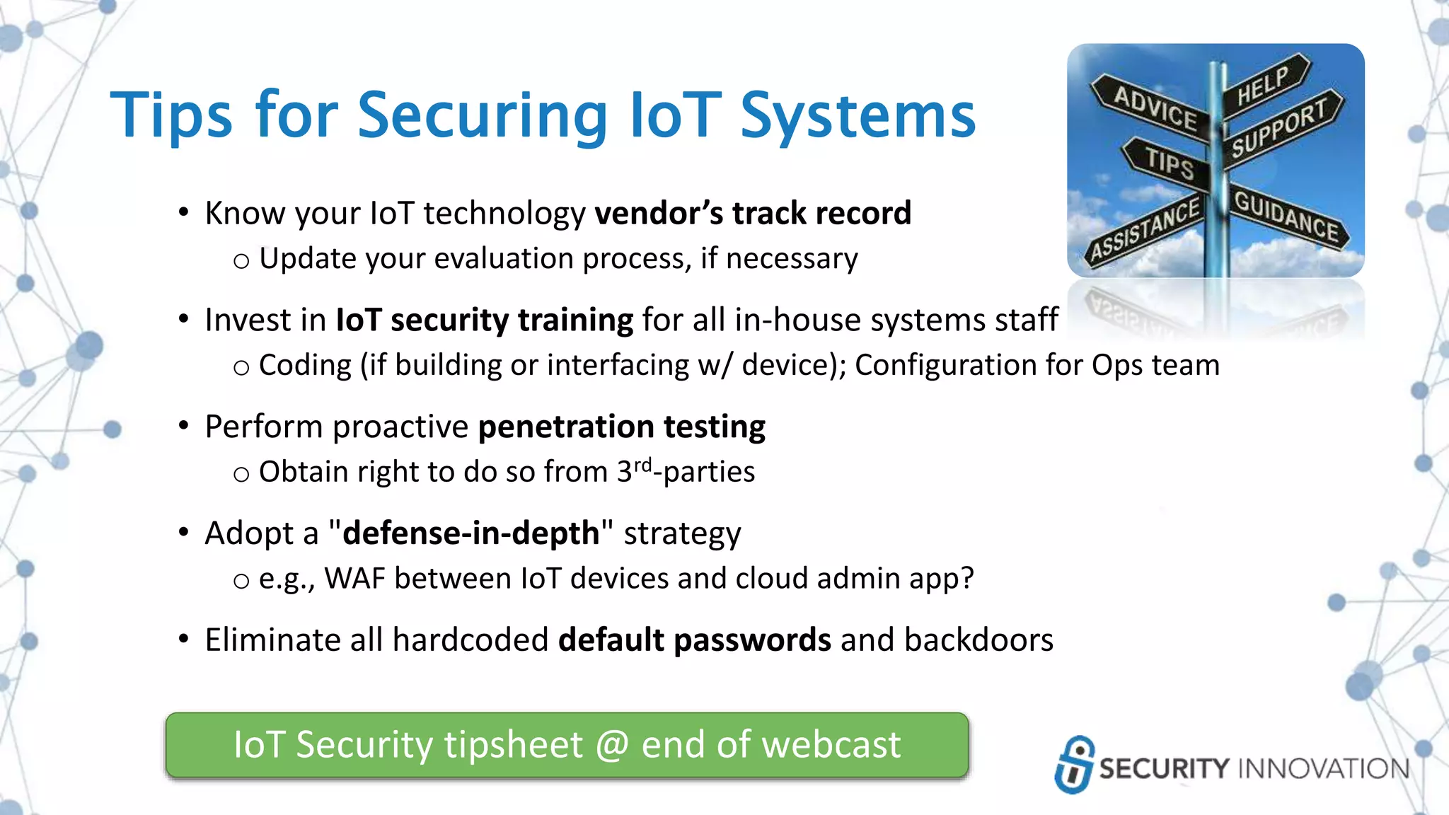 • Know your IoT technology vendor’s track record
o Update your evaluation process, if necessary
• Invest in IoT security training for all in-house systems staff
o Coding (if building or interfacing w/ device); Configuration for Ops team
• Perform proactive penetration testing
o Obtain right to do so from 3rd-parties
• Adopt a "defense-in-depth" strategy
o e.g., WAF between IoT devices and cloud admin app?
• Eliminate all hardcoded default passwords and backdoors
IoT Security tipsheet @ end of webcast
Tips for Securing IoT Systems
 