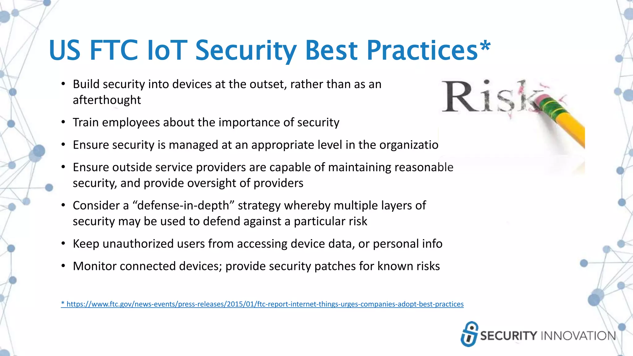 • Build security into devices at the outset, rather than as an
afterthought
• Train employees about the importance of security
• Ensure security is managed at an appropriate level in the organization
• Ensure outside service providers are capable of maintaining reasonable
security, and provide oversight of providers
• Consider a “defense-in-depth” strategy whereby multiple layers of
security may be used to defend against a particular risk
• Keep unauthorized users from accessing device data, or personal info
• Monitor connected devices; provide security patches for known risks
* https://www.ftc.gov/news-events/press-releases/2015/01/ftc-report-internet-things-urges-companies-adopt-best-practices
US FTC IoT Security Best Practices*
 