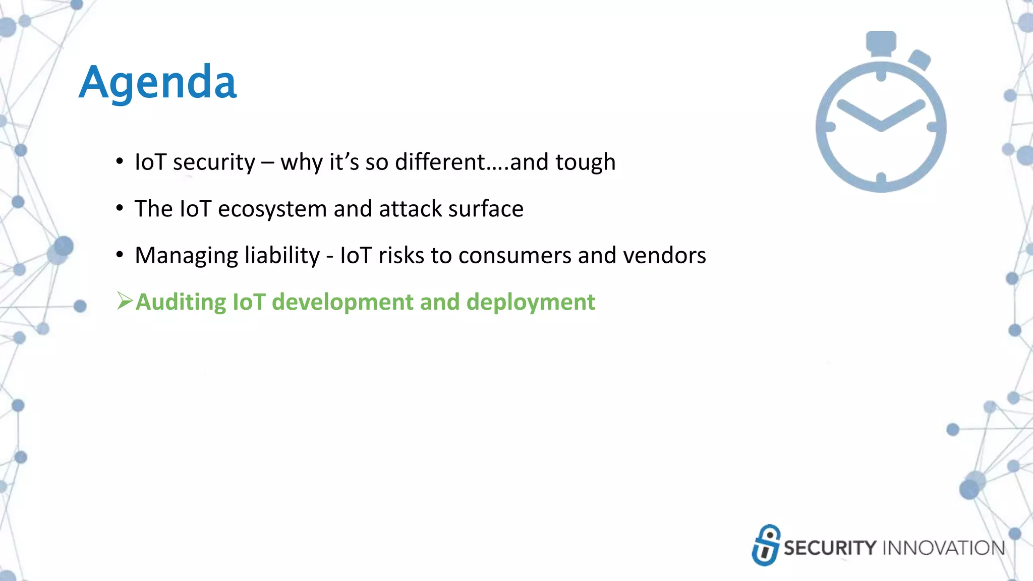 Agenda
• IoT security – why it’s so different….and tough
• The IoT ecosystem and attack surface
• Managing liability - IoT risks to consumers and vendors
Auditing IoT development and deployment
 