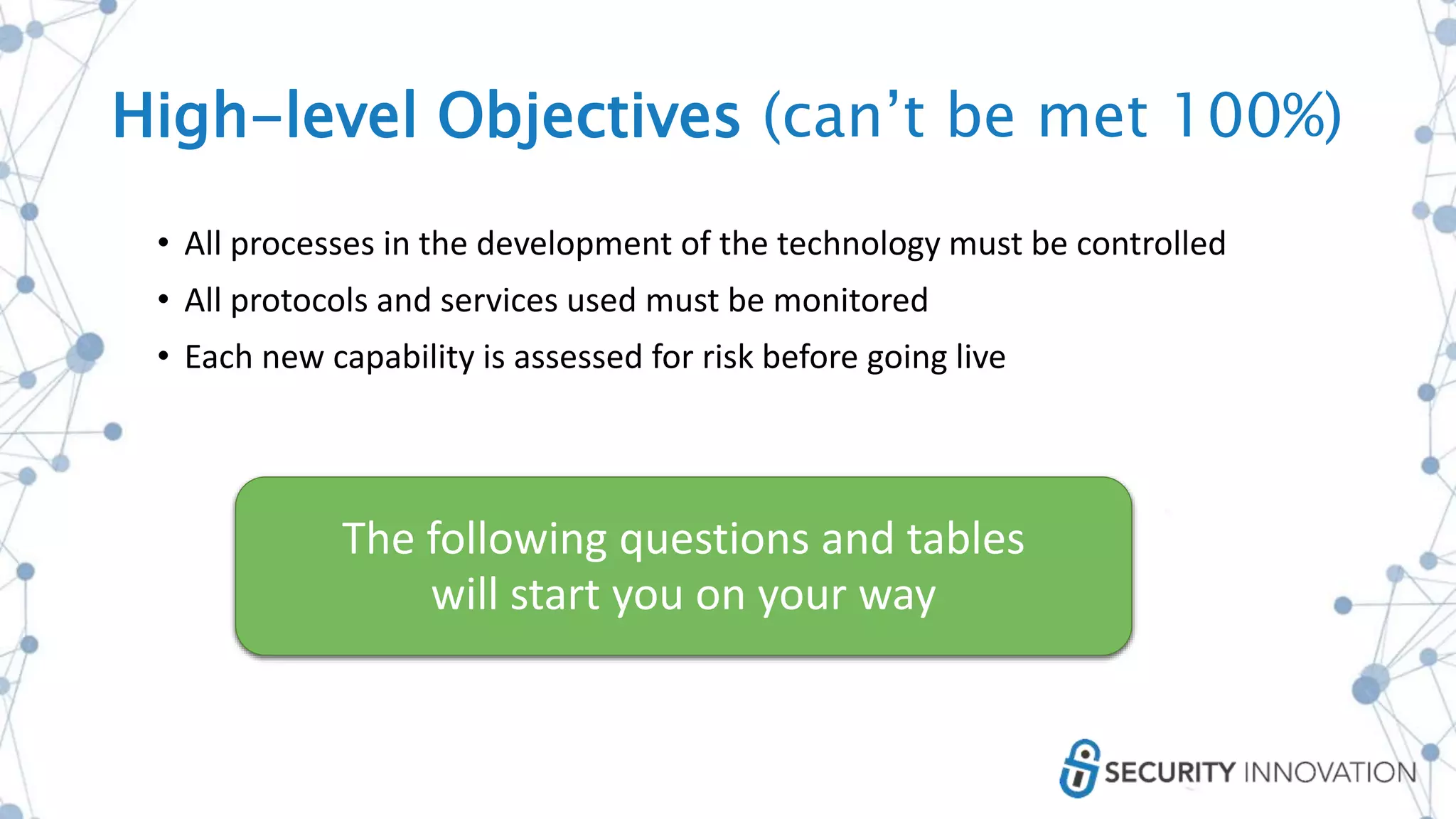 • All processes in the development of the technology must be controlled
• All protocols and services used must be monitored
• Each new capability is assessed for risk before going live
The following questions and tables
will start you on your way
High-level Objectives (can’t be met 100%)
 