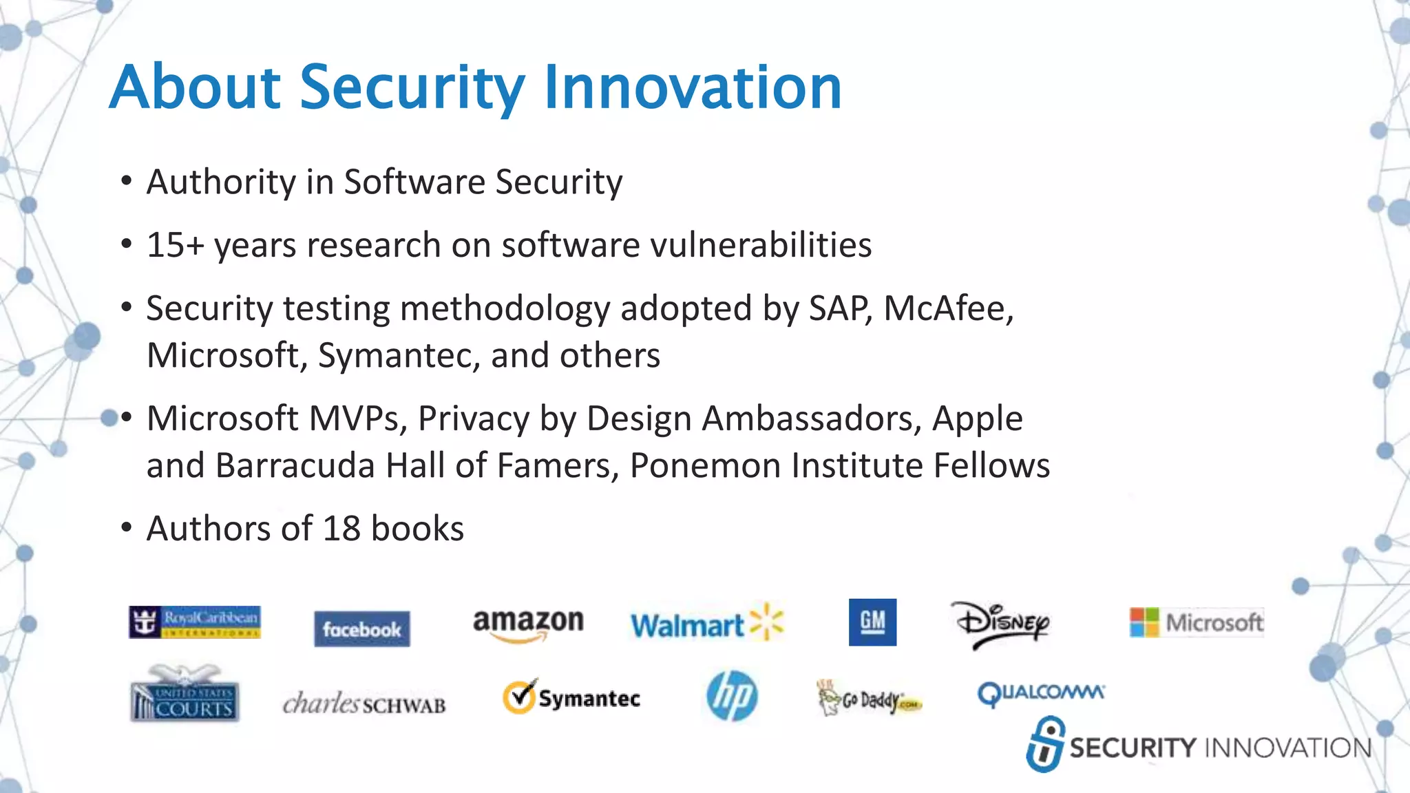 About Security Innovation
• Authority in Software Security
• 15+ years research on software vulnerabilities
• Security testing methodology adopted by SAP, McAfee,
Microsoft, Symantec, and others
• Microsoft MVPs, Privacy by Design Ambassadors, Apple
and Barracuda Hall of Famers, Ponemon Institute Fellows
• Authors of 18 books
 