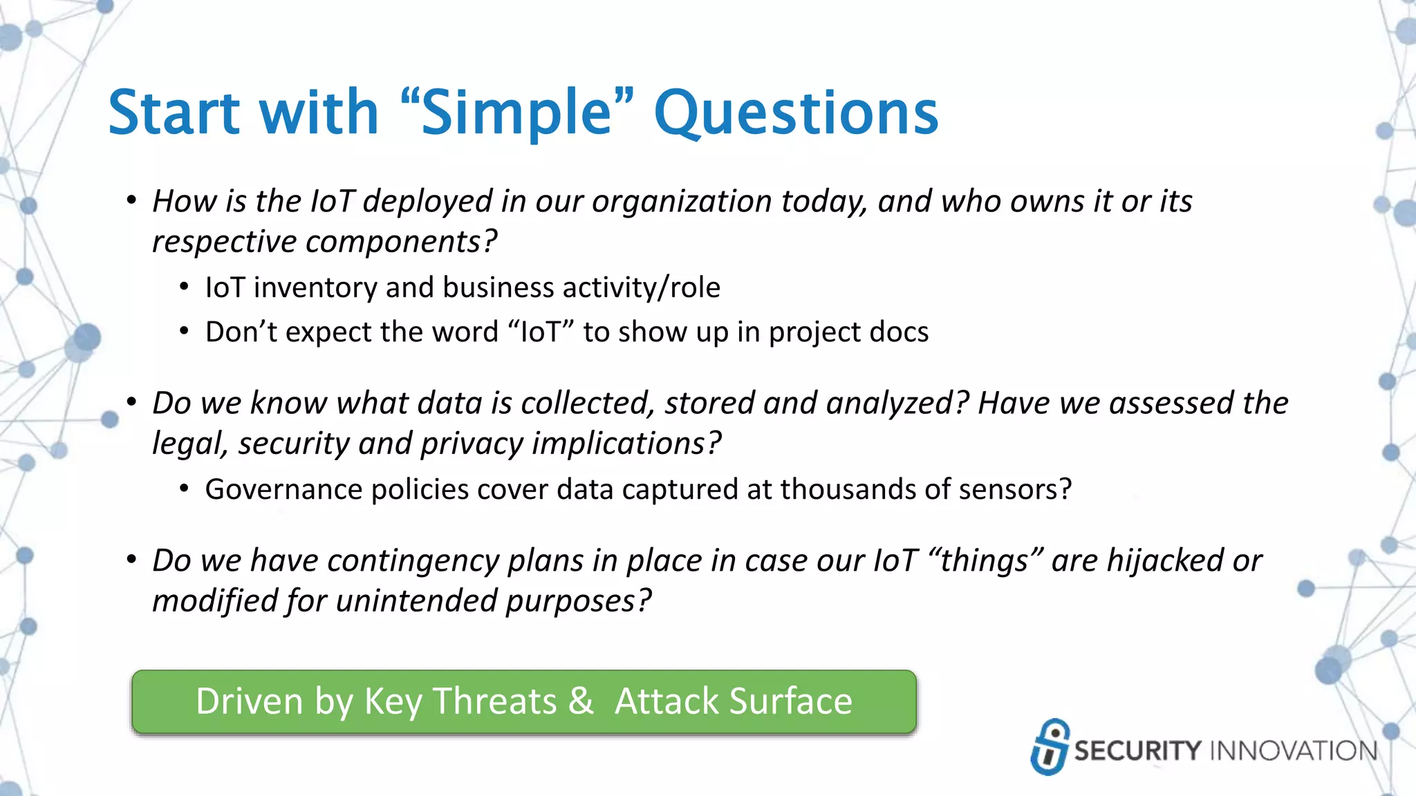 • How is the IoT deployed in our organization today, and who owns it or its
respective components?
• IoT inventory and business activity/role
• Don’t expect the word “IoT” to show up in project docs
• Do we know what data is collected, stored and analyzed? Have we assessed the
legal, security and privacy implications?
• Governance policies cover data captured at thousands of sensors?
• Do we have contingency plans in place in case our IoT “things” are hijacked or
modified for unintended purposes?
Driven by Key Threats & Attack Surface
Start with “Simple” Questions
 