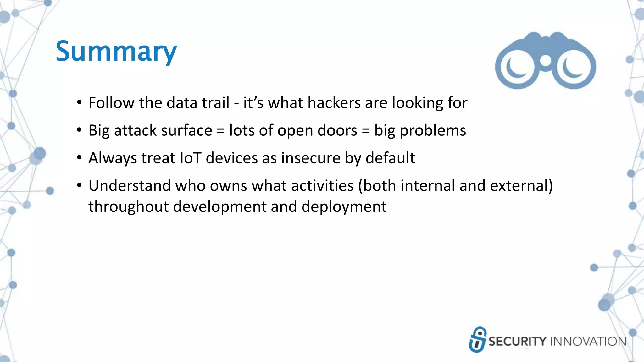 Summary
• Follow the data trail - it’s what hackers are looking for
• Big attack surface = lots of open doors = big problems
• Always treat IoT devices as insecure by default
• Understand who owns what activities (both internal and external)
throughout development and deployment
 