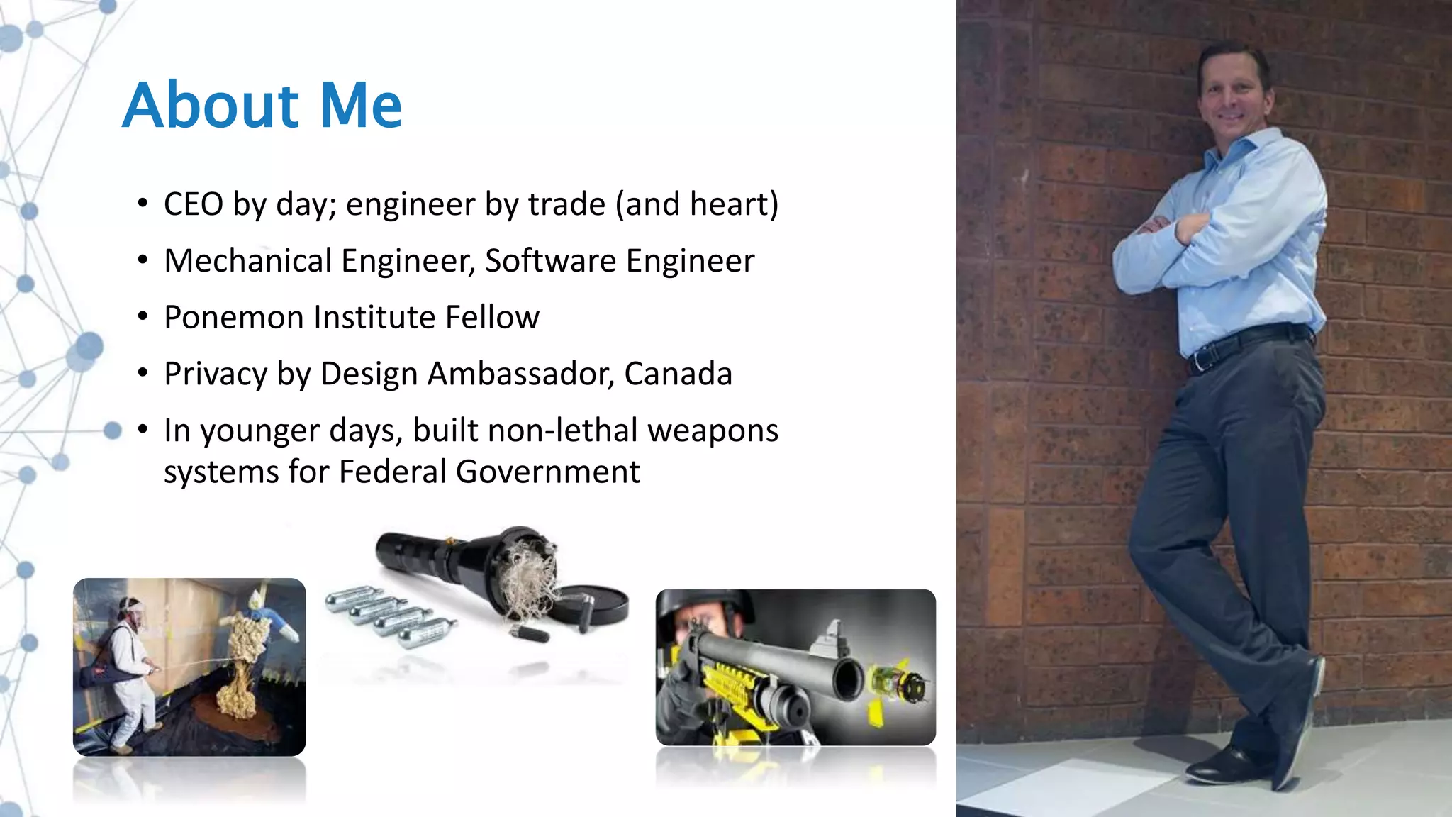 About Me
• CEO by day; engineer by trade (and heart)
• Mechanical Engineer, Software Engineer
• Ponemon Institute Fellow
• Privacy by Design Ambassador, Canada
• In younger days, built non-lethal weapons
systems for Federal Government
 