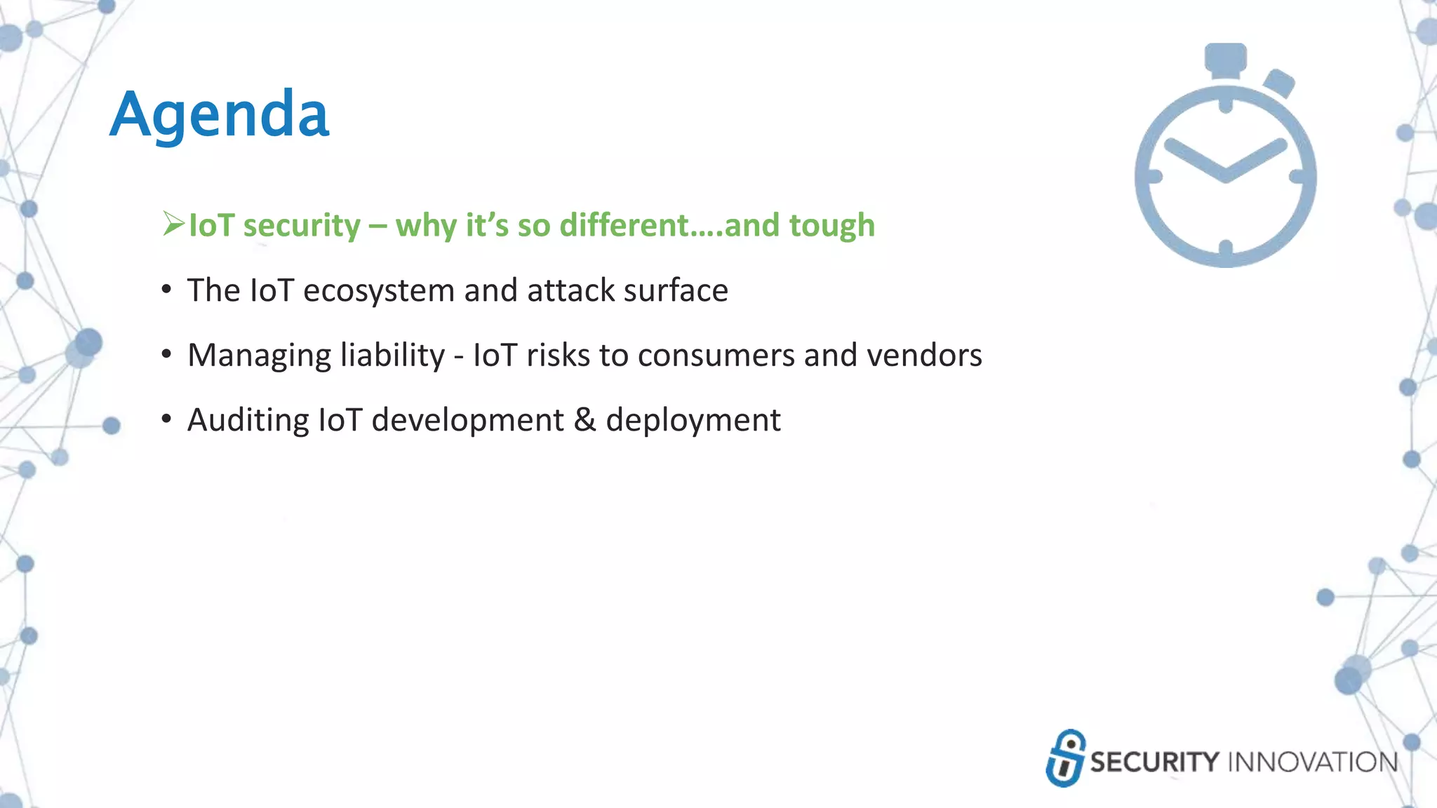 Agenda
IoT security – why it’s so different….and tough
• The IoT ecosystem and attack surface
• Managing liability - IoT risks to consumers and vendors
• Auditing IoT development & deployment
 