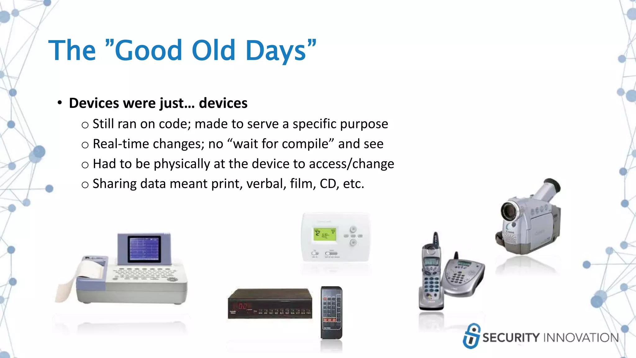 The ”Good Old Days”
• Devices were just… devices
o Still ran on code; made to serve a specific purpose
o Real-time changes; no “wait for compile” and see
o Had to be physically at the device to access/change
o Sharing data meant print, verbal, film, CD, etc.
 