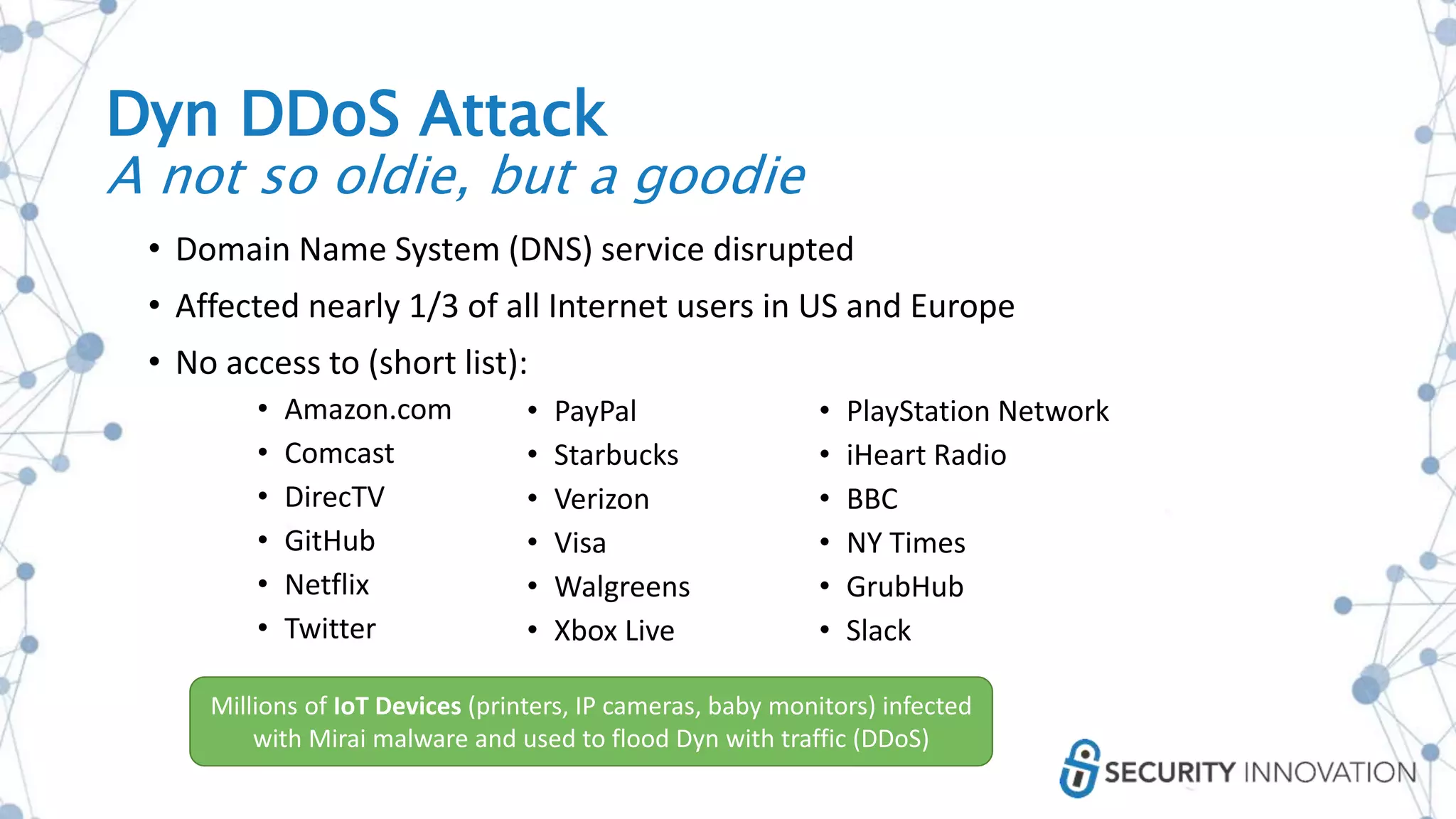 Dyn DDoS Attack
A not so oldie, but a goodie
• Domain Name System (DNS) service disrupted
• Affected nearly 1/3 of all Internet users in US and Europe
• No access to (short list):
• Amazon.com
• Comcast
• DirecTV
• GitHub
• Netflix
• Twitter
• PayPal
• Starbucks
• Verizon
• Visa
• Walgreens
• Xbox Live
• PlayStation Network
• iHeart Radio
• BBC
• NY Times
• GrubHub
• Slack
Millions of IoT Devices (printers, IP cameras, baby monitors) infected
with Mirai malware and used to flood Dyn with traffic (DDoS)
 