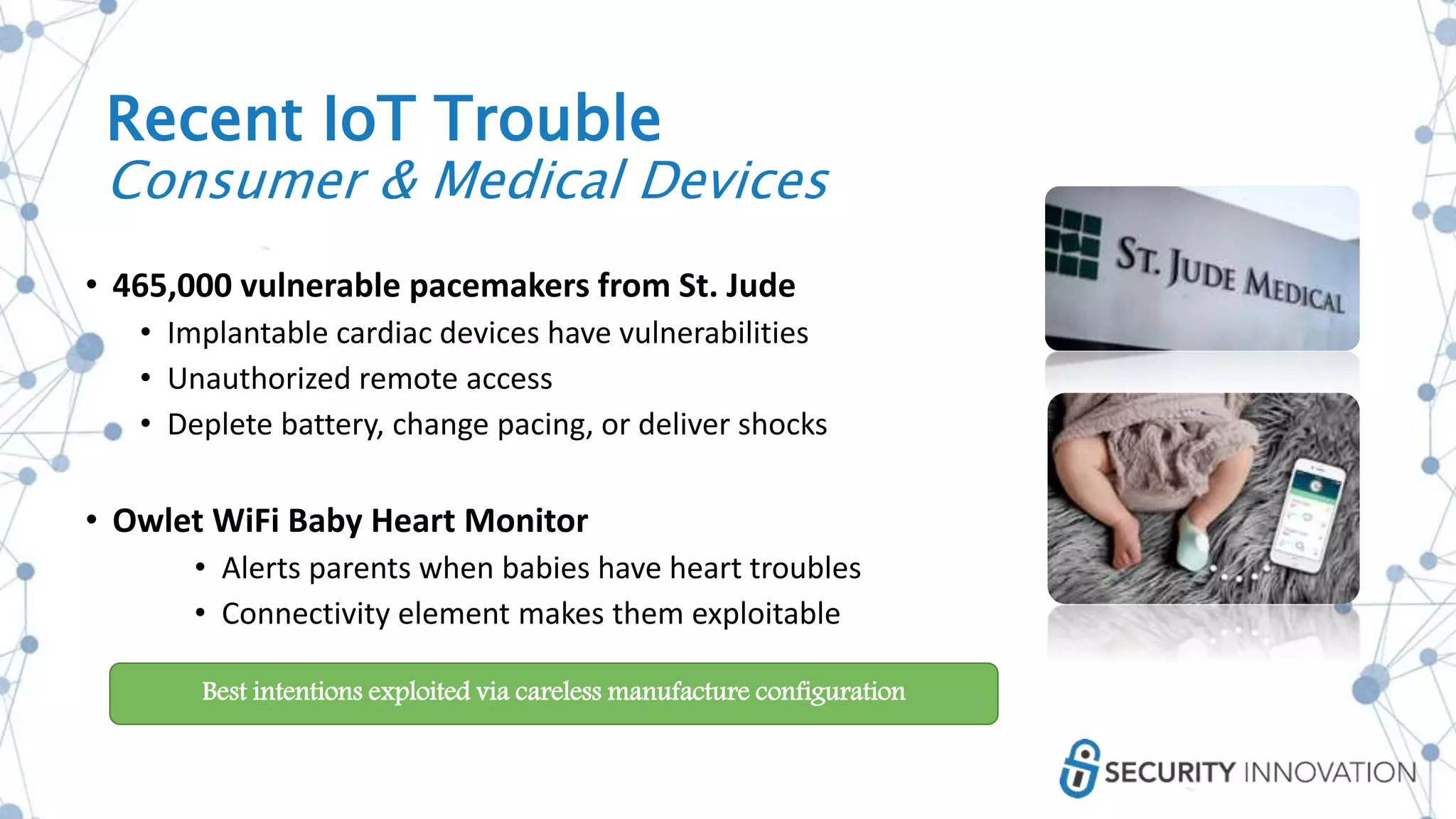 Recent IoT Trouble
Consumer & Medical Devices
• 465,000 vulnerable pacemakers from St. Jude
• Implantable cardiac devices have vulnerabilities
• Unauthorized remote access
• Deplete battery, change pacing, or deliver shocks
• Owlet WiFi Baby Heart Monitor
• Alerts parents when babies have heart troubles
• Connectivity element makes them exploitable
Best intentions exploited via careless manufacture configuration
 