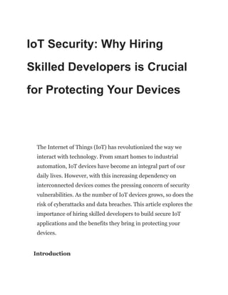 IoT Security: Why Hiring
Skilled Developers is Crucial
for Protecting Your Devices
The Internet of Things (IoT) has revolutionized the way we
interact with technology. From smart homes to industrial
automation, IoT devices have become an integral part of our
daily lives. However, with this increasing dependency on
interconnected devices comes the pressing concern of security
vulnerabilities. As the number of IoT devices grows, so does the
risk of cyberattacks and data breaches. This article explores the
importance of hiring skilled developers to build secure IoT
applications and the benefits they bring in protecting your
devices.
Introduction
 