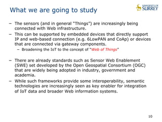 10 
What we are going to study 
− The sensors (and in general “Things”) are increasingly being 
connected with Web infrastructure. 
− This can be supported by embedded devices that directly support 
IP and web-based connection (e.g. 6LowPAN and CoAp) or devices 
that are connected via gateway components. 
− Broadening the IoT to the concept of “Web of Things” 
− There are already standards such as Sensor Web Enablement 
(SWE) set developed by the Open Geospatial Consortium (OGC) 
that are widely being adopted in industry, government and 
academia. 
− While such frameworks provide some interoperability, semantic 
technologies are increasingly seen as key enabler for integration 
of IoT data and broader Web information systems. 
 