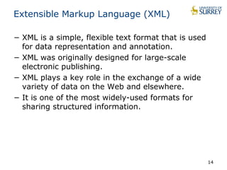 Extensible Markup Language (XML) 
− XML is a simple, flexible text format that is used 
for data representation and annotation. 
− XML was originally designed for large-scale 
electronic publishing. 
− XML plays a key role in the exchange of a wide 
variety of data on the Web and elsewhere. 
− It is one of the most widely-used formats for 
sharing structured information. 
14 
 