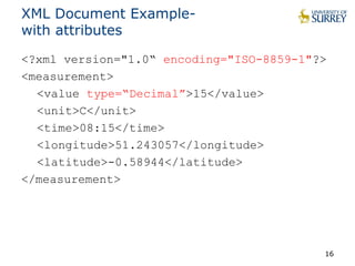 XML Document Example-with 
attributes 
<?xml version="1.0“ encoding="ISO-8859-1"?> 
<measurement> 
<value type=“Decimal”>15</value> 
<unit>C</unit> 
<time>08:15</time> 
<longitude>51.243057</longitude> 
<latitude>-0.58944</latitude> 
</measurement> 
16 
 