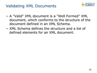 Validating XML Documents 
− A "Valid" XML document is a "Well Formed" XML 
document, which conforms to the structure of the 
document defined in an XML Schema. 
− XML Schema defines the structure and a list of 
defined elements for an XML document. 
18 
 