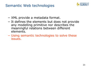 Semantic Web technologies 
− XML provide a metadata format. 
− It defines the elements but does not provide 
any modelling primitive nor describes the 
meaningful relations between different 
elements. 
− Using semantic technologies to solve these 
issues. 
23 
 