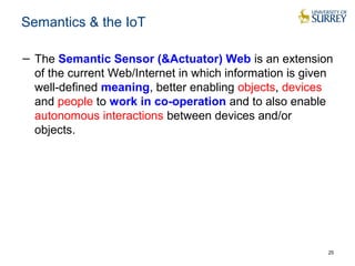 Semantics & the IoT 
− The Semantic Sensor (&Actuator) Web is an extension 
of the current Web/Internet in which information is given 
well-defined meaning, better enabling objects, devices 
and people to work in co-operation and to also enable 
autonomous interactions between devices and/or 
objects. 
25 
 