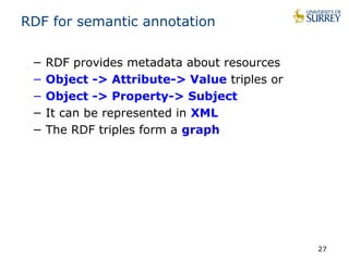 RDF for semantic annotation 
− RDF provides metadata about resources 
− Object -> Attribute-> Value triples or 
− Object -> Property-> Subject 
− It can be represented in XML 
− The RDF triples form a graph 
27 
 