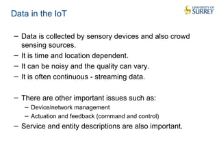 Data in the IoT 
− Data is collected by sensory devices and also crowd 
sensing sources. 
− It is time and location dependent. 
− It can be noisy and the quality can vary. 
− It is often continuous - streaming data. 
− There are other important issues such as: 
− Device/network management 
− Actuation and feedback (command and control) 
− Service and entity descriptions are also important. 
 