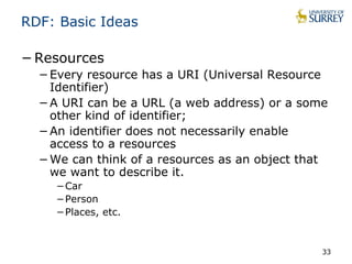RDF: Basic Ideas 
−Resources 
−Every resource has a URI (Universal Resource 
Identifier) 
−A URI can be a URL (a web address) or a some 
other kind of identifier; 
−An identifier does not necessarily enable 
access to a resources 
−We can think of a resources as an object that 
we want to describe it. 
−Car 
−Person 
−Places, etc. 
33 
 