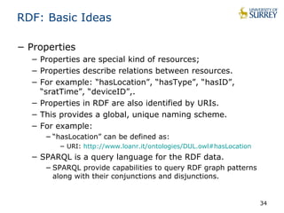 RDF: Basic Ideas 
− Properties 
− Properties are special kind of resources; 
− Properties describe relations between resources. 
− For example: “hasLocation”, “hasType”, “hasID”, 
“sratTime”, “deviceID”,. 
− Properties in RDF are also identified by URIs. 
− This provides a global, unique naming scheme. 
− For example: 
−“hasLocation” can be defined as: 
− URI: http://www.loanr.it/ontologies/DUL.owl#hasLocation 
− SPARQL is a query language for the RDF data. 
−SPARQL provide capabilities to query RDF graph patterns 
along with their conjunctions and disjunctions. 
34 
 