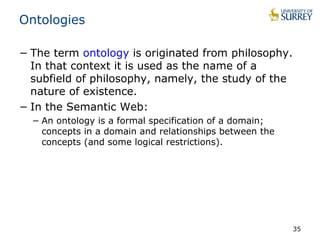 Ontologies 
− The term ontology is originated from philosophy. 
In that context it is used as the name of a 
subfield of philosophy, namely, the study of the 
nature of existence. 
− In the Semantic Web: 
− An ontology is a formal specification of a domain; 
concepts in a domain and relationships between the 
concepts (and some logical restrictions). 
35 
 