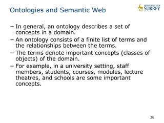 Ontologies and Semantic Web 
− In general, an ontology describes a set of 
concepts in a domain. 
− An ontology consists of a finite list of terms and 
the relationships between the terms. 
− The terms denote important concepts (classes of 
objects) of the domain. 
− For example, in a university setting, staff 
members, students, courses, modules, lecture 
theatres, and schools are some important 
concepts. 
36 
 