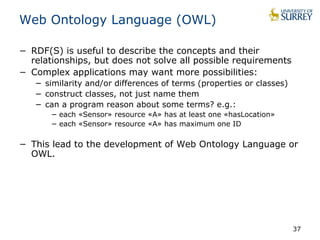 Web Ontology Language (OWL) 
− RDF(S) is useful to describe the concepts and their 
relationships, but does not solve all possible requirements 
− Complex applications may want more possibilities: 
− similarity and/or differences of terms (properties or classes) 
− construct classes, not just name them 
− can a program reason about some terms? e.g.: 
− each «Sensor» resource «A» has at least one «hasLocation» 
− each «Sensor» resource «A» has maximum one ID 
− This lead to the development of Web Ontology Language or 
OWL. 
37 
 
