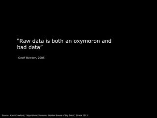 4 
“Raw data is both an oxymoron and 
bad data” 
Geoff Bowker, 2005 
Source: Kate Crawford, "Algorithmic Illusions: Hidden Biases of Big Data", Strata 2013. 
 