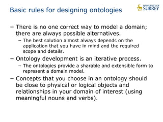 Basic rules for designing ontologies 
− There is no one correct way to model a domain; 
there are always possible alternatives. 
− The best solution almost always depends on the 
application that you have in mind and the required 
scope and details. 
− Ontology development is an iterative process. 
− The ontologies provide a sharable and extensible form to 
represent a domain model. 
− Concepts that you choose in an ontology should 
be close to physical or logical objects and 
relationships in your domain of interest (using 
meaningful nouns and verbs). 
 
