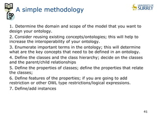 A simple methodology 
1. Determine the domain and scope of the model that you want to 
design your ontology. 
2. Consider reusing existing concepts/ontologies; this will help to 
increase the interoperability of your ontology. 
3. Enumerate important terms in the ontology; this will determine 
what are the key concepts that need to be defined in an ontology. 
4. Define the classes and the class hierarchy; decide on the classes 
and the parent/child relationships 
5. Define the properties of classes; define the properties that relate 
the classes; 
6. Define features of the properties; if you are going to add 
restriction or other OWL type restrictions/logical expressions. 
7. Define/add instances 
41 
 