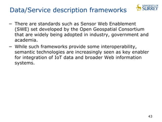 43 
Data/Service description frameworks 
− There are standards such as Sensor Web Enablement 
(SWE) set developed by the Open Geospatial Consortium 
that are widely being adopted in industry, government and 
academia. 
− While such frameworks provide some interoperability, 
semantic technologies are increasingly seen as key enabler 
for integration of IoT data and broader Web information 
systems. 
 