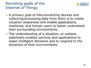 Revisiting goals of the 
Internet of Things 
− A primary goal of interconnecting devices and 
collecting/processing data from them is to create 
situation awareness and enable applications, 
machines, and human users to better understand 
their surrounding environments. 
− The understanding of a situation, or context, 
potentially enables services and applications to 
make intelligent decisions and to respond to the 
dynamics of their environments. 
44 
 
