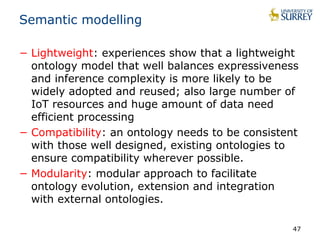Semantic modelling 
− Lightweight: experiences show that a lightweight 
ontology model that well balances expressiveness 
and inference complexity is more likely to be 
widely adopted and reused; also large number of 
IoT resources and huge amount of data need 
efficient processing 
− Compatibility: an ontology needs to be consistent 
with those well designed, existing ontologies to 
ensure compatibility wherever possible. 
− Modularity: modular approach to facilitate 
ontology evolution, extension and integration 
with external ontologies. 
47 
 